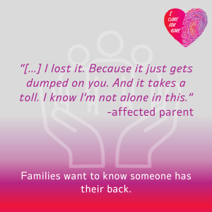 Image of hands holding up a quote that says: “[…] I lost it. Because it just gets dumped on you. And it takes a toll. I know I’m not alone in this.” -affected parent At the bottom written: Families want to know someone has their back.